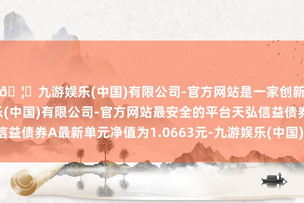 🦄九游娱乐(中国)有限公司-官方网站是一家创新的科技公司,九游娱乐(中国)有限公司-官方网站最安全的平台天弘信益债券A最新单元净值为1.0663元-九游娱乐(中国)有限公司-官方网站