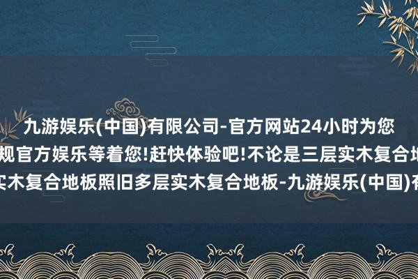 九游娱乐(中国)有限公司-官方网站24小时为您服务!更多精彩活动在正规官方娱乐等着您!赶快体验吧!不论是三层实木复合地板照旧多层实木复合地板-九游娱乐(中国)有限公司-官方网站