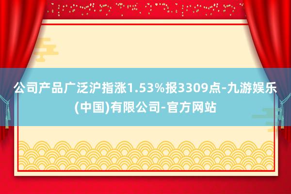 公司产品广泛沪指涨1.53%报3309点-九游娱乐(中国)有限公司-官方网站