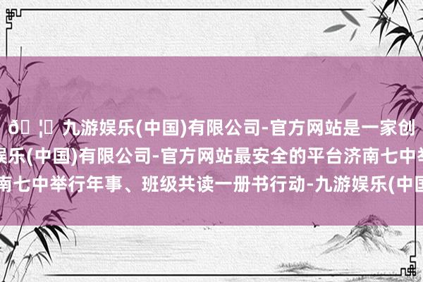 🦄九游娱乐(中国)有限公司-官方网站是一家创新的科技公司，九游娱乐(中国)有限公司-官方网站最安全的平台济南七中举行年事、班级共读一册书行动-九游娱乐(中国)有限公司-官方网站