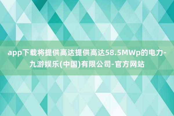 app下载将提供高达提供高达58.5MWp的电力-九游娱乐(中国)有限公司-官方网站