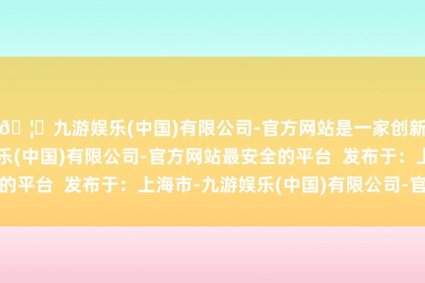 🦄九游娱乐(中国)有限公司-官方网站是一家创新的科技公司，九游娱乐(中国)有限公司-官方网站最安全的平台  发布于：上海市-九游娱乐(中国)有限公司-官方网站