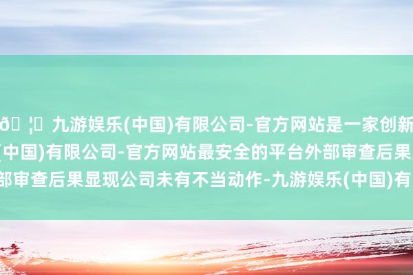 🦄九游娱乐(中国)有限公司-官方网站是一家创新的科技公司,九游娱乐(中国)有限公司-官方网站最安全的平台外部审查后果显现公司未有不当动作-九游娱乐(中国)有限公司-官方网站