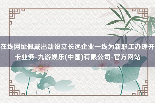 在线网址佩戴出动设立长远企业一线为新职工办理开卡业务-九游娱乐(中国)有限公司-官方网站