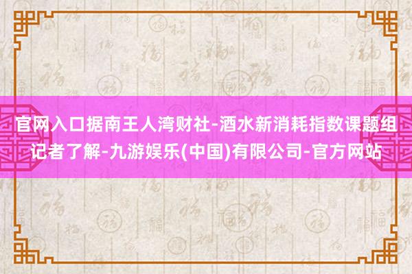 官网入口 据南王人湾财社-酒水新消耗指数课题组记者了解-九游娱乐(中国)有限公司-官方网站