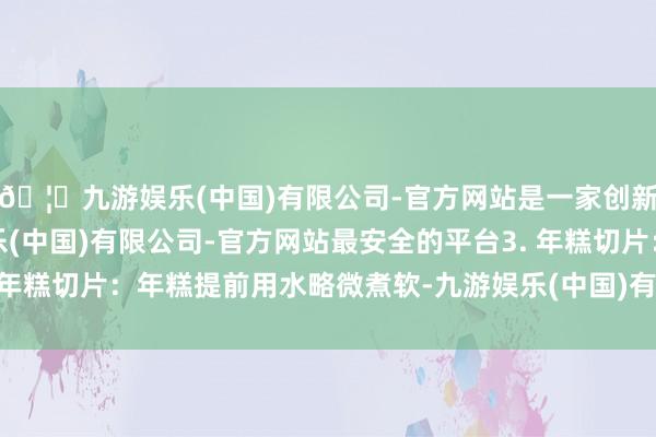 🦄九游娱乐(中国)有限公司-官方网站是一家创新的科技公司,九游娱乐(中国)有限公司-官方网站最安全的平台3. 年糕切片:年糕提前用水略微煮软-九游娱乐(中国)有限公司-官方网站