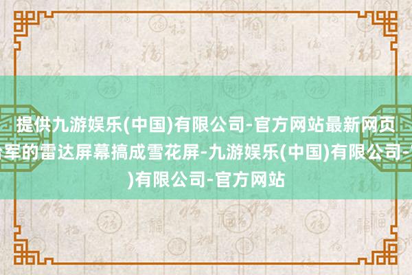 提供九游娱乐(中国)有限公司-官方网站最新网页平直把台军的雷达屏幕搞成雪花屏-九游娱乐(中国)有限公司-官方网站