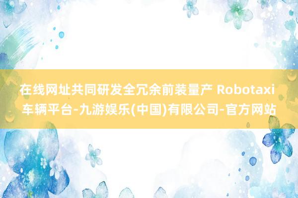 在线网址共同研发全冗余前装量产 Robotaxi 车辆平台-九游娱乐(中国)有限公司-官方网站
