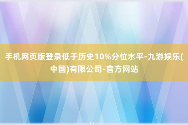 手机网页版登录低于历史10%分位水平-九游娱乐(中国)有限公司-官方网站