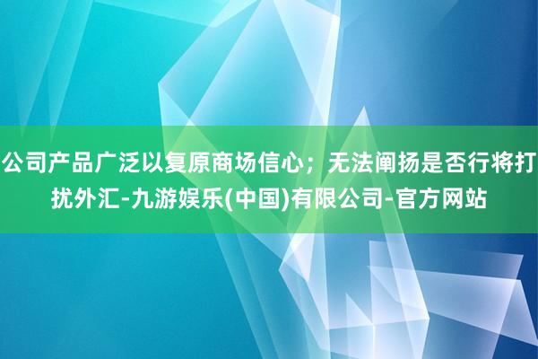 公司产品广泛以复原商场信心；无法阐扬是否行将打扰外汇-九游娱乐(中国)有限公司-官方网站