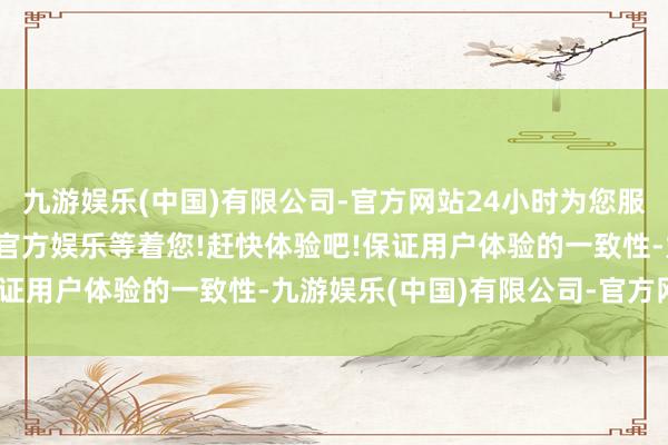九游娱乐(中国)有限公司-官方网站24小时为您服务!更多精彩活动在正规官方娱乐等着您!赶快体验吧!保证用户体验的一致性-九游娱乐(中国)有限公司-官方网站