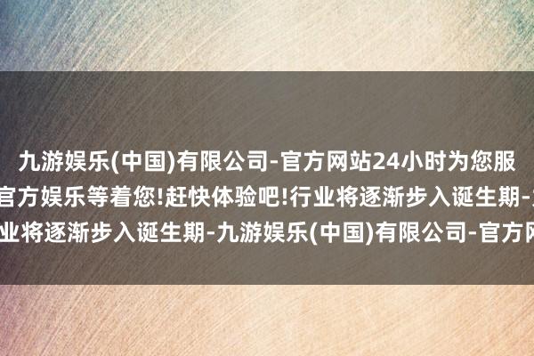 九游娱乐(中国)有限公司-官方网站24小时为您服务!更多精彩活动在正规官方娱乐等着您!赶快体验吧!行业将逐渐步入诞生期-九游娱乐(中国)有限公司-官方网站