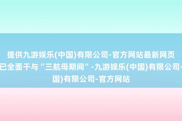 提供九游娱乐(中国)有限公司-官方网站最新网页中国舟师已全面干与“三航母期间”-九游娱乐(中国)有限公司-官方网站