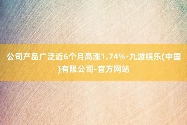 公司产品广泛近6个月高涨1.74%-九游娱乐(中国)有限公司-官方网站
