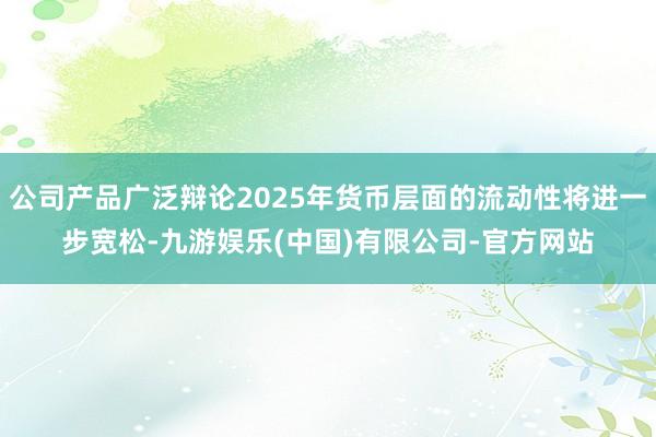 公司产品广泛辩论2025年货币层面的流动性将进一步宽松-九游娱乐(中国)有限公司-官方网站