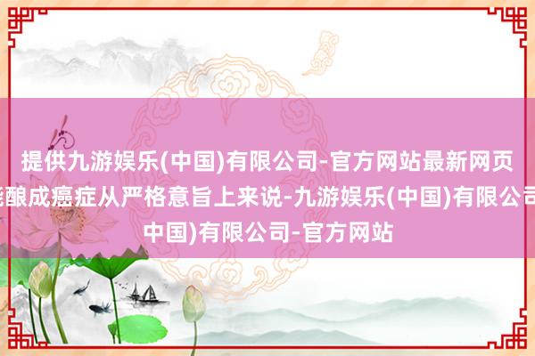 提供九游娱乐(中国)有限公司-官方网站最新网页确凿有可能酿成癌症从严格意旨上来说-九游娱乐(中国)有限公司-官方网站