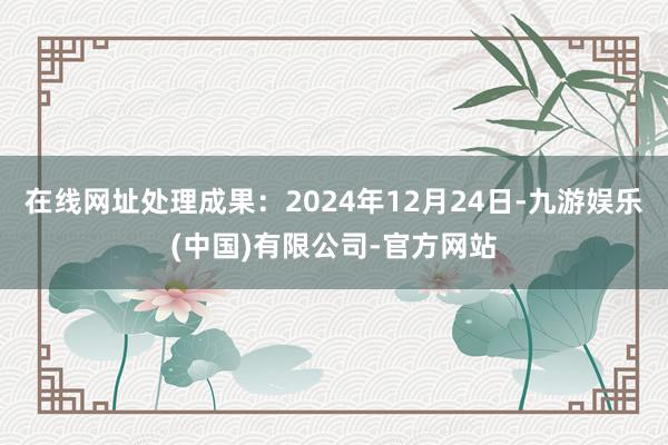 在线网址处理成果：2024年12月24日-九游娱乐(中国)有限公司-官方网站