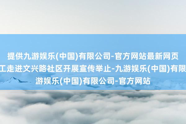 提供九游娱乐(中国)有限公司-官方网站最新网页12月初组织职工走进文兴路社区开展宣传举止-九游娱乐(中国)有限公司-官方网站
