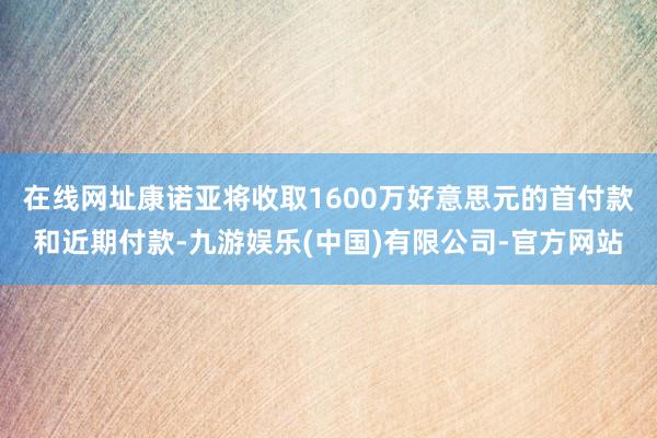 在线网址康诺亚将收取1600万好意思元的首付款和近期付款-九游娱乐(中国)有限公司-官方网站