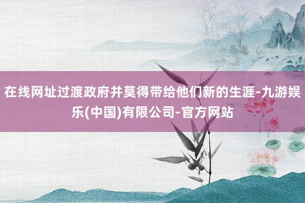 在线网址过渡政府并莫得带给他们新的生涯-九游娱乐(中国)有限公司-官方网站