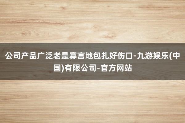 公司产品广泛老是寡言地包扎好伤口-九游娱乐(中国)有限公司-官方网站