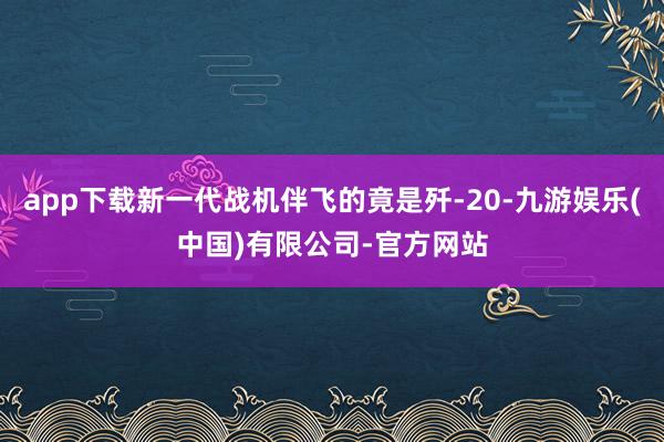 app下载新一代战机伴飞的竟是歼-20-九游娱乐(中国)有限公司-官方网站