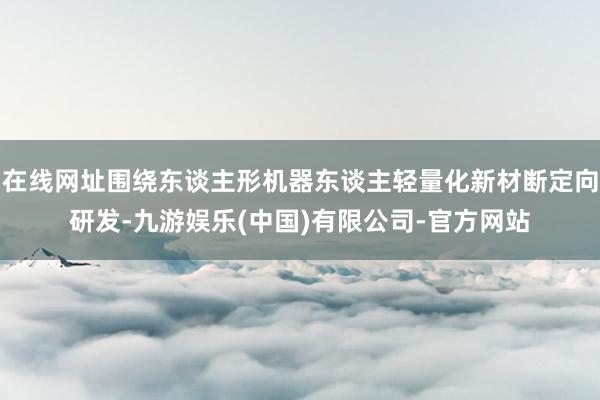 在线网址围绕东谈主形机器东谈主轻量化新材断定向研发-九游娱乐(中国)有限公司-官方网站