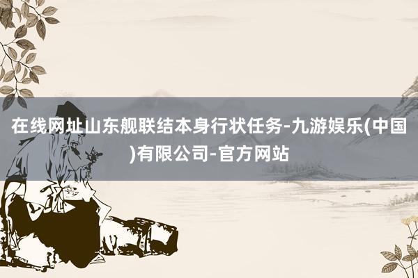 在线网址山东舰联结本身行状任务-九游娱乐(中国)有限公司-官方网站
