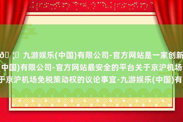 🦄九游娱乐(中国)有限公司-官方网站是一家创新的科技公司,九游娱乐(中国)有限公司-官方网站最安全的平台关于京沪机场免税策动权的议论事宜-九游娱乐(中国)有限公司-官方网站