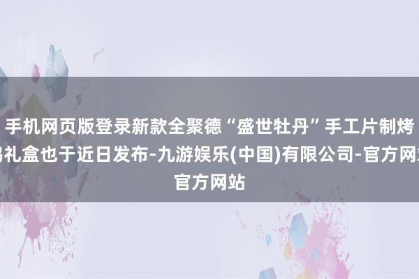 手机网页版登录新款全聚德“盛世牡丹”手工片制烤鸭礼盒也于近日发布-九游娱乐(中国)有限公司-官方网站