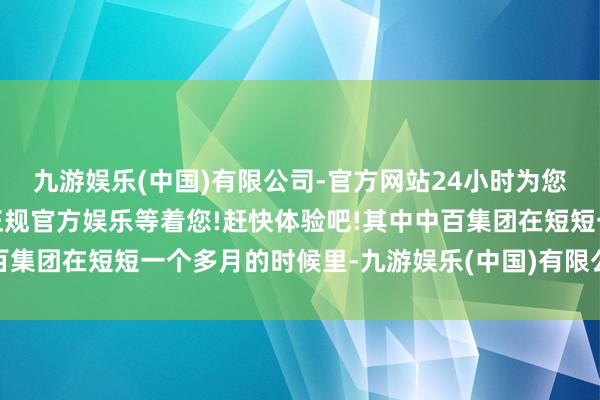 九游娱乐(中国)有限公司-官方网站24小时为您服务!更多精彩活动在正规官方娱乐等着您!赶快体验吧!其中中百集团在短短一个多月的时候里-九游娱乐(中国)有限公司-官方网站