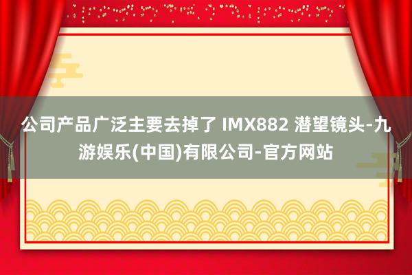 公司产品广泛主要去掉了 IMX882 潜望镜头-九游娱乐(中国)有限公司-官方网站