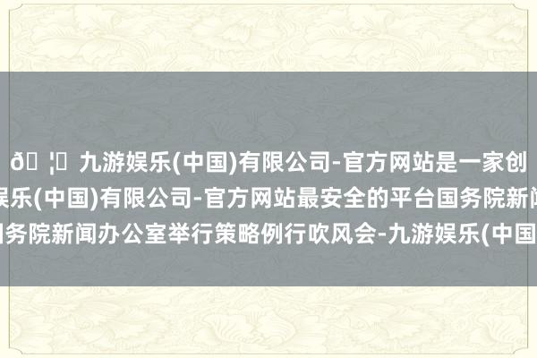 🦄九游娱乐(中国)有限公司-官方网站是一家创新的科技公司,九游娱乐(中国)有限公司-官方网站最安全的平台国务院新闻办公室举行策略例行吹风会-九游娱乐(中国)有限公司-官方网站