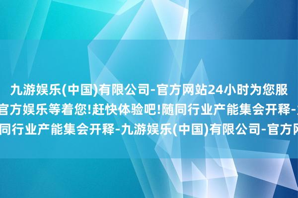 九游娱乐(中国)有限公司-官方网站24小时为您服务!更多精彩活动在正规官方娱乐等着您!赶快体验吧!随同行业产能集会开释-九游娱乐(中国)有限公司-官方网站