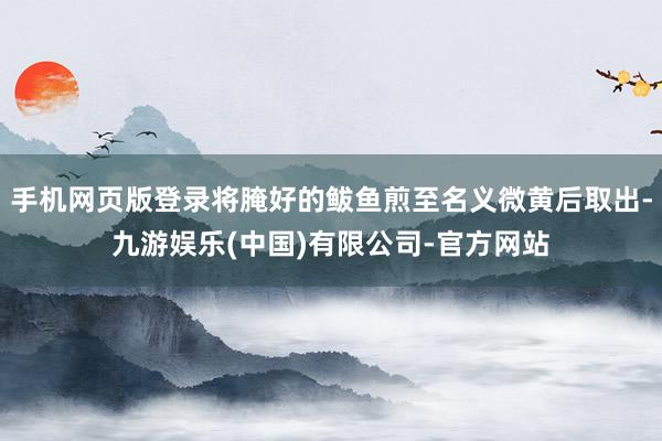 手机网页版登录将腌好的鲅鱼煎至名义微黄后取出-九游娱乐(中国)有限公司-官方网站