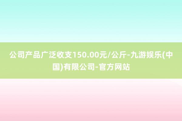 公司产品广泛收支150.00元/公斤-九游娱乐(中国)有限公司-官方网站