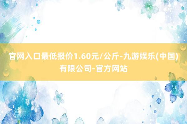 官网入口最低报价1.60元/公斤-九游娱乐(中国)有限公司-官方网站