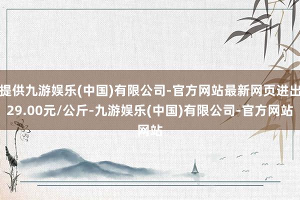提供九游娱乐(中国)有限公司-官方网站最新网页进出29.00元/公斤-九游娱乐(中国)有限公司-官方网站