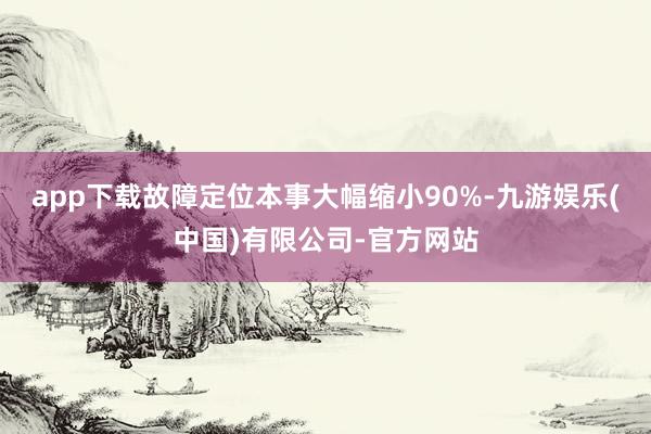 app下载故障定位本事大幅缩小90%-九游娱乐(中国)有限公司-官方网站