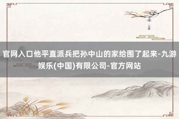 官网入口他平直派兵把孙中山的家给围了起来-九游娱乐(中国)有限公司-官方网站