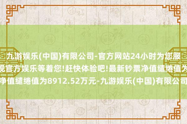 九游娱乐(中国)有限公司-官方网站24小时为您服务!更多精彩活动在正规官方娱乐等着您!赶快体验吧!最新钞票净值缱绻值为8912.52万元-九游娱乐(中国)有限公司-官方网站