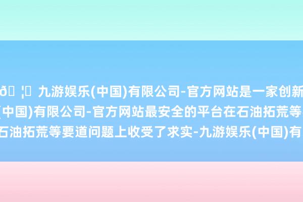 🦄九游娱乐(中国)有限公司-官方网站是一家创新的科技公司，九游娱乐(中国)有限公司-官方网站最安全的平台在石油拓荒等要道问题上收受了求实-九游娱乐(中国)有限公司-官方网站