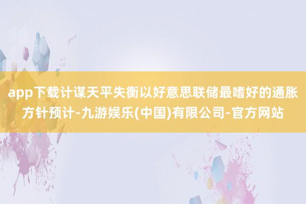 app下载计谋天平失衡以好意思联储最嗜好的通胀方针预计-九游娱乐(中国)有限公司-官方网站