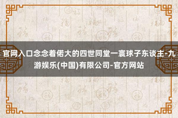 官网入口念念着偌大的四世同堂一寰球子东谈主-九游娱乐(中国)有限公司-官方网站