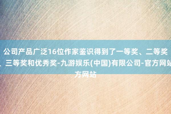 公司产品广泛16位作家鉴识得到了一等奖、二等奖、三等奖和优秀奖-九游娱乐(中国)有限公司-官方网站