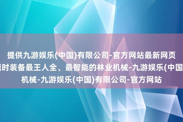 提供九游娱乐(中国)有限公司-官方网站最新网页现场集聚了福建省现时装备最王人全、最智能的林业机械-九游娱乐(中国)有限公司-官方网站