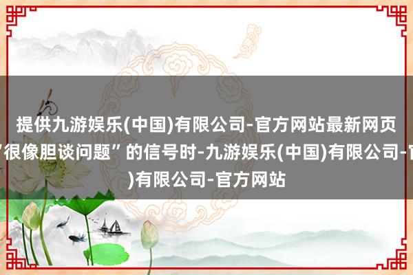 提供九游娱乐(中国)有限公司-官方网站最新网页等出现“很像胆谈问题”的信号时-九游娱乐(中国)有限公司-官方网站