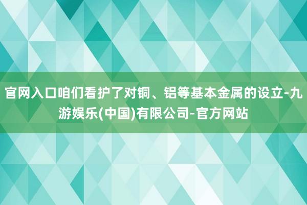 官网入口咱们看护了对铜、铝等基本金属的设立-九游娱乐(中国)有限公司-官方网站