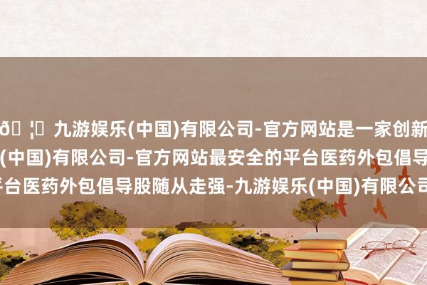 🦄九游娱乐(中国)有限公司-官方网站是一家创新的科技公司，九游娱乐(中国)有限公司-官方网站最安全的平台医药外包倡导股随从走强-九游娱乐(中国)有限公司-官方网站