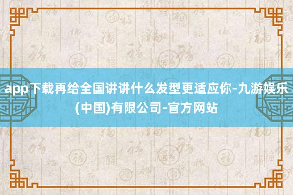 app下载再给全国讲讲什么发型更适应你-九游娱乐(中国)有限公司-官方网站